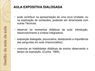 AULA EXPOSITIVA DIALOGADA pode contribuir na apresentação de uma nova Unidade, ou na explicação de conteúdos, podendo ser dinamizada com outras Técnicas; observar os momentos didáticos da aula: introdução, desenvolvimento e síntese integradora; exposição dialogada, provocativa, destacando a importância das perguntas em aula (Vasconcellos); vivenciar as Habilidades didáticas de ensino observando o tempo da exposição. (Cunha, 1989), 