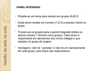 PAINEL INTEGRADO Propõe-se um tema para estudo em grupos (A,B,C) Cada aluno recebe um número (1,2,3) e estuda o tema no grupo Trocam-se os grupos para o painel integrado (todos os alunos número 1 formam novo grupo). Cada aluno é responsável em apresentar aos novos colegas o que estudou no grupo de origem. Vantagens: não há “ panelas” e não há um representante de cada grupo, pois todos são responsáveis. 