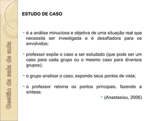 ESTUDO DE CASO é a análise minuciosa e objetiva de uma situação real que necessita ser investigada e é desafiadora para os envolvidos; professor expõe o caso a ser estudado (que pode ser um caso para cada grupo ou o mesmo caso para diversos grupos); o grupo analisar o caso, expondo seus pontos de vista; o professor retoma os pontos principais, fazendo a síntese.  (Anastasiou, 2006) 