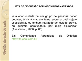 LISTA DE DISCUSSÃO POR MEIOS INFORMATIZADOS “ é a oportunidade de um grupo de pessoas poder debater, à distância, um tema sobre o qual sejam especialistas ou tenham realizado um estudo prévio, ou queiram aprofundá-lo por meio eletrônico” (Anastasiou, 2006, p. 85) Ex: Comunidade Aprendizes de Didática  http://itn.abril.com.br/   