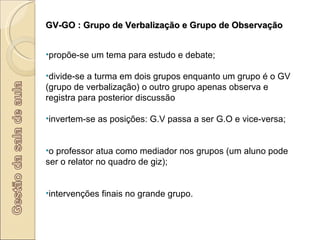 GV-GO : Grupo de Verbalização e Grupo de Observação propõe-se um tema para estudo e debate; divide-se a turma em dois grupos enquanto um grupo é o GV (grupo de verbalização) o outro grupo apenas observa e registra para posterior discussão invertem-se as posições: G.V passa a ser G.O e vice-versa; o professor atua como mediador nos grupos (um aluno pode ser o relator no quadro de giz); intervenções finais no grande grupo. 