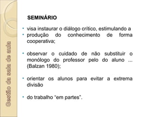 SEMINÁRIO visa instaurar o diálogo crítico, estimulando a produção do conhecimento de forma cooperativa; observar o cuidado de não substituir o monólogo do professor pelo do aluno ... (Balzan 1980); orientar os alunos para evitar a extrema divisão do trabalho “em partes”. 