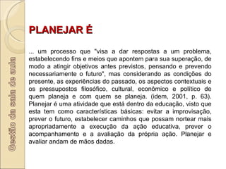 PLANEJAR É ... um processo que "visa a dar respostas a um problema, estabelecendo fins e meios que apontem para sua superação, de modo a atingir objetivos antes previstos, pensando e prevendo necessariamente o futuro", mas considerando as condições do presente, as experiências do passado, os aspectos contextuais e os pressupostos filosófico, cultural, econômico e político de quem planeja e com quem se planeja. (idem, 2001, p. 63). Planejar é uma atividade que está dentro da educação, visto que esta tem como características básicas: evitar a improvisação, prever o futuro, estabelecer caminhos que possam nortear mais apropriadamente a execução da ação educativa, prever o acompanhamento e a avaliação da própria ação. Planejar e avaliar andam de mãos dadas.  