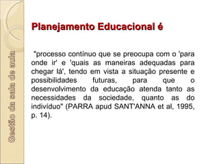 Planejamento Educacional é "processo contínuo que se preocupa com o 'para onde ir' e 'quais as maneiras adequadas para chegar lá', tendo em vista a situação presente e possibilidades futuras, para que o desenvolvimento da educação atenda tanto as necessidades da sociedade, quanto as do indivíduo" (PARRA apud SANT'ANNA et al, 1995, p. 14). 