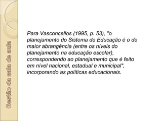 Para Vasconcellos (1995, p. 53), "o planejamento do Sistema de Educação é o de maior abrangência (entre os níveis do planejamento na educação escolar), correspondendo ao planejamento que é feito em nível nacional, estadual e municipal", incorporando as políticas educacionais. 