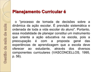 Planejamento Curricular é o "processo de tomada de decisões sobre a dinâmica da ação escolar. É previsão sistemática e ordenada de toda a vida escolar do aluno". Portanto, essa modalidade de planejar constitui um instrumento que orienta a ação educativa na escola, pois a preocupação é com a proposta geral das experiências de aprendizagem que a escola deve oferecer ao estudante, através dos diversos componentes curriculares (VASCONCELLOS, 1995, p. 56). 