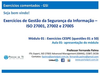 Exercícios de Gestão da Segurança da Informação –
ISO 27001, 27002 e 27005
Módulo 01 : Exercícios CESPE (questões 01 a 50)
Aula 01- apresentação do módulo
Professor Fernando Palma
ITIL Expert, ISO 27002 Advanced Management (ISMAS), COBIT, OCEB
Contatos: fpalma@portalgsti.com.br, fernando.palma@gmail.com
www.portalgsti.com.br
Exercícios comentados - GSI
Seja bem vindo!
 