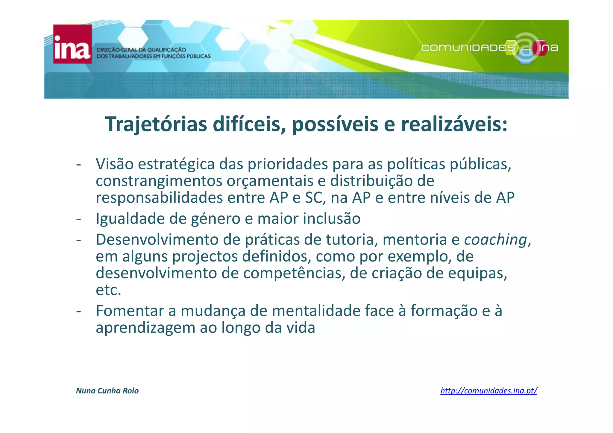 Nuno Cunha Rolo http://comunidades.ina.pt/
Trajetórias difíceis, possíveis e realizáveis:
- Visão estratégica das prioridades para as políticas públicas,
constrangimentos orçamentais e distribuição de
responsabilidades entre AP e SC, na AP e entre níveis de AP
- Igualdade de género e maior inclusão
- Desenvolvimento de práticas de tutoria, mentoria e coaching,
em alguns projectos definidos, como por exemplo, de
desenvolvimento de competências, de criação de equipas,
etc.
- Fomentar a mudança de mentalidade face à formação e à
aprendizagem ao longo da vida
 