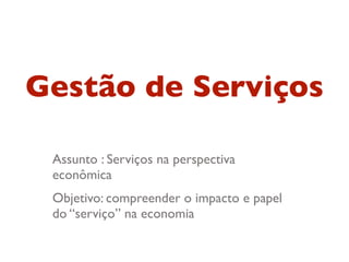 Gestão de Serviços

 Assunto : Serviços na perspectiva
 econômica
 Objetivo: compreender o impacto e papel
 do “serviço” na economia
 