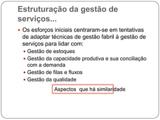 Estruturação da gestão de serviços...Os esforços iniciais centraram-se em tentativas de adaptar técnicas de gestão fabril à gestão de serviços para lidar com:Gestão de estoquesGestão da capacidade produtiva e sua conciliação com a demandaGestão de filas e fluxosGestão da qualidadeAspectos  que há similaridade