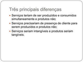 Três principais diferençasServiços teriam de ser produzidos e consumidos simultaneamente e produtos não;Serviços precisariam de presença de cliente para serem produzidos e produtos não;Serviços seriam intangíveis e produtos seriam tangíveis.