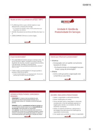 03/08/15
11
Modelo de falha na qualidade em serviços - GAP 5
• É a diferença entre o que o cliente espera e o que
efetivamente a empresa lhe entrega.
– O “momento da verdade” onde o cliente pode pensar que
desperdiçou seu dinheiro
• CAUSAS: Resultante da ocorrência de falhas dos tipos 1 a
4.
• COMO CORRIGIR: Eliminar os outros 4 gaps.
Fonte: Zeithaml, Berry & Parasuraman (1990 apud)
Unidade 4: Gestão da
Produtividade Em Serviços
O que é produtividade?
• “É a capacidade de prestar serviços no tempo certo, de
forma acessível, segura, confiável no menor nível de
dispêndio de recursos, visando o ajustamento da oferta
e da demanda, mantidas as características
determinantes da qualidade percebida pelos clientes”
(Spiller et al, 2006)
• É difícil medir a produtividade em serviços quando o
produto é difícil de se definir
– O que é produtividade em um shopping Center: Numero de
pessoas que circulam? Numero de lojistas?
63
Fatores que influenciam a produtividade?
• Eficiência
–Comparação com um padrão normalmente
baseado em tempo.
• Ex.Quanto tempo um empregado leva para
limpar a praça de alimentação?
• Eficácia
–Como e até que ponto a organização está
cumprindo as suas metas
64
CAPACIDADE: É o máximo nível de atividade de valor
adicionado em determinado período de tempo, que a
produção pode realizar em condições normais de operação
(SLACK).
DEMANDA: significa a quantidade de um bem ou serviço que
os consumidores desejam adquirir por um preço definido em
um mercado. A demanda pode ser interpretada
como procura, mas não necessariamente como consumo. A
quantidade de um bem que os compradores desejam e podem
comprar é chamada de quantidade demandada. É o desejo ou
necessidade apoiados pela capacidade e intenção de compra.
GERINDO A PRODUTIVIDADE: CAPACIDADE X
DEMANDA
DECISÕES PARA GERIR A PRODUTIVIDADE
– Avaliar a capacidade e a demanda existentes.
– Prever modificações em ambas.
– Tomar decisões sobre a capacidade e a demanda
considerando o nível de qualidade esperado ou
exigido pelos clientes e as condições de oferta
existentes na empresa.
– Avaliar os aspectos econômicos, operacionais e
tecnológicos das alternativas de modificação da
capacidade e da demanda.
– Criar opções para aumentar ou reduzir a capacidade.
66
 