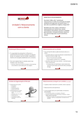 03/08/15
13
Unidade 5: Relacionamento
com o cliente
MARKETING DE RELACIONAMENTO
Para Kotler (1998, p.30), "marketing de
relacionamento é a prática da construção de relações
satisfatórias de longo prazo com partes-chave [...],
para reter sua preferência e negócios a longo prazo".
Atividades para atrair, realçar e intensificar o
relacionamento com clientes finais, clientes
intermediários, fornecedores, parceiros e entidades
governamentais e não governamentais, através de
uma visão de longo prazo na qual há benefícios
mútuos.
Marketing de Relacionamento
• É a capacidade de acompanhar e influenciar o
comportamento de clientes e prospects ao longo do
tempo, em qualquer canal de contato, respeitando o
histórico de transações estabelecido com a empresa.
• Tem como objetivo fazer os clientes serem mais
rentáveis e por mais tempo.
– Permite o cálculo do LTV (Life Time Value): ciclo de vida dos
consumidores e o valor destes para o seu negócio
75
Relacionamento com os clientes
• Foco principal de todas as ações da empresa deve ser o
cliente
– A empresa deve ser capaz de antecipar as expectativas do
clientes ao invés de reagir a elas
• Busca incessante pela qualidade
• Preocupação constante com a satisfação
– Identificar quem são os seus clientes – o primeiro passo
neste conhecimento
• O cliente deve ser identificado a todo instante não
somente na pré-venda mas durante toda a produção
entrega
76
Variáveis de Segmentação do Mercado
• Características do usuário
– demográficas
– psicográficas
– localização geográfica
– benefícios procurados
• Comportamento do usuário
– quando, onde, quantidade
usada
– quantidade /valor das compras
– freqüência do uso
– lucratividade da relação
– sensibilidade a variáveis de
marketing
77
Apostilas R Meireles
Relacionamentos começam com contatos (comunicação)
• A palavra–chave é estimular os contatos, ativos e passivos
• Relacionamentos são experiências
• A comunicação precisa ser aprofundada, consistente e
personalizada.
– As reclamações podem ser verdadeiras “bênçãos”!
– Quando a empresa acha que sabe todas as respostas, o cliente
chega e MUDA A PERGUNTA
• Programa de milhagem não é Marketing de Relacionamento é PROMOÇÃO
DE VENDAS – Quem já viu “relacionamento” com data de término
(validade)?
78
 