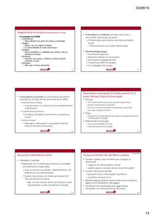 03/08/15
14
Tangibilizando os Serviços (principalmente no varejo)
• O composto do CIUME
– Conveniência
• Mais relevante que ponto de venda ou localização
– Imagem
• Passar a ser um objeto de desejo
• È o personalidade da marca de serviços
– Utilidade
• São os benefícios ( a utilidade) que contam e não os
atributos do serviço
– Mordomia
• Hoje fator de sucesso: o Maximo conforto possível
(conforto no pdv)
– Estimativa
• Valor que o serviço representa
79
• A atmosfera e o ambiente: contribui para reter o
consumidor mais tempo no ponto.
– É influenciado pela cultura e por diversos fatores
sociais
• Deve-se buscar um caráter diferenciado
• Merchandising (varejo)
– A venda sem palavras
– Desperta o desejo no consumidor
– Entra após a propaganda e RP
– Transforma o PDV em atração
– É a embalagem do serviço
80
• A percepção do consumidor: os consumidores percebem a
prestação dos serviços em três dimensões (Brum,1990):
– Características mentais
• Local de venda é um veiculo de comunicação (símbolos
e significados)
– Características funcionais
• Os desejos são ligados a conveniência, propósito ou
função
– Estrutura visual
• Mensagens diretas geram a percepção através de
todos os elementos da empresa
81
Desenvolver a percepção do cliente atuando em 3
áreas: Pessoas, Preço e Comunicação
• Pessoas
– Dar conhecimento para que as pessoas possam atuar
– Manter uma aparência impecável
– Ter um numero de funcionários adequados a demanda
– Dar toda a tenção ao cliente
• Preço
– Preços altos está geralmente associado a qualidade mas devem
ser adequados ao target
• Material de comunicação
– Cria a personalidade da marca
– Instrumentos de comunicação
82
Buscando a Fidelidade do cliente
• Fidelidade = lealdade
– Disposição de um cliente para continuar a prestigiar
uma empresa no longo prazo
• Usar os serviço ou produtos repetidamente e, de
preferência, com exclusividade
• Quanto mais tempo um cliente permanece fiel
mais lucrativo ele se torna
–São um dos maiores ativos da empresa e como
tal aumentam o valor da empresa na venda
83
Porque os Clientes Fiéis são Mais Lucrativos
• Tendem a gastar mais à medida que a relação se
desenvolve
– negócios do cliente podem crescer
– podem passar a comprar de um único fornecedor
• Custam menos para atender
– precisam menos informação e assistência
– cometem menores erros
• Recomendações atraem novos clientes para a empresa
(agem como vendedores não pagos)
• Confiança leva à disposição para pagar preços
constantes ao invés de procurar descontos
84
Apostilas R Meireles
 