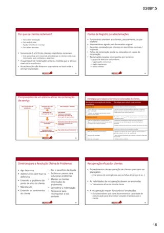03/08/15
16
Por que os clientes reclamam?
– Para obter restituição
– Dar vazão à raiva
– Ajudar a melhorar o serviço
– Por razões altruístas
• Somente de 5 a 10 % dos clientes insatisfeitos reclamam.
– Este percentual vem crescendo a medida que os clientes estão mais
informados, auto confiantes e assertivos
• A quantidade de reclamações cresce a medida que se eleva o
nível sócio econômico
• As reclamações são feitas em sua maioria no local onde o
serviço foi prestado
91
Pontos de Registro para Reclamações
• Funcionários atendem aos clientes, pessoalmente, ou por
telefone
• Intermediários agindo pelo fornecedor original
• Gerentes contatados por clientes em escritórios centrais /
regionais
• Fichas de reclamação postal ou colocados em caixas de
reclamação
• Reclamações levadas à companhia por terceiros
– grupos de defesa de consumidores
– organizações comerciais
– órgãos legislativos
– outros clientes
92
Componentes de um sistema eficaz de reclamação
de serviço
93
Faça o serviço certo da
primeira vez
Tratamento eficaz das
reclamações
Mais satisfação e fidelidade
Faça Pesquisa
Monitore as reclamações
Desenvolva uma cultura de
Reclamações são oportunidades
Desenvolva sistemas de treinamento
eficazes para tratamento das
reclamações
Faça analise da causa fundamental
Identificação das
reclamações de serviço
Eficiência na resolução de
reclamações
Aprendendo com a
experiência de recuperação
+ =
Estratégias para reduzir as barreiras às reclamações de clientes
Barreiras às reclamações de clientes
insatisfeitos
Estratégias para reduzir essas Barreiras
Inconveniência O retorno dever ser fácil e conveniente
- Difícil saber qual é o procedimento correto para
fazer reclamações
- Imprima números de linhas telefônicas exclusivas e endereços
postais e de email e m todos os materiais de comunicação com
clientes (notas fiscais, cartas cartões etc.)
- Esforço , por exemplo, para escrever e enviar
uma carta pelo correio
Compensao retorno Tranqüilize os cliente garantindo que seu retorno será levado a serio
e que valera a pena
- Não tem certeza de que a empresa tomara
alguma providencia (ou qual será ela) para atacar
o problema que o deixou insatisfeito
- Implemente procedimentos de recuperação de serviçpo e
comunique isso aos clientes, por ex. boletins informativos e
newsletter
- divulgue melhorias de serviço que resultaram de retorno do cliente
Aborrecimento Transforme o retorno em um experiência positiva
Medo de ser tratado com descortesia - Agradeça aos clientes pelo retorno (pode ser feito em publico e
para toda a base de clientes (ex. case Natura)
Receio de ser maltratado - Treine a linha de frente para que trate bem o cliente e o faça senti-
se à vontade
Sentir-se constrangido - Permita o retorno anônimo
Diretrizes para a Resolução Efetiva de Problemas
• Agir depressa
• Admitir erros sem ficar na
defensiva
• Entender o problema do
ponto de vista do cliente
• Não discutir
• Entender os sentimentos
do cliente
• Dar o benefício da dúvida
• Esclarecer passos para
solucionar problemas
• Manter os clientes
informados do
andamento
• Considerar a indenização
• Perseverar para
reconquistar a boa
vontade
95
Recuperação eficaz dos clientes
• Procedimentos de recuperação de clientes precisam ser
planejados
– Criar planos de contingências para as falhas de serviço (e se...)
• As habilidades de recuperação devem ser ensinadas
– Treinamento eficaz na linha de frente
• A recuperação requer funcionários fortalecidos
– Os colaboradores que usem discernimento e capacidade de
comunicação para desenvolver soluções imediatas para o
cliente
96
 