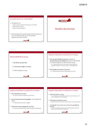 03/08/15
17
De quanto deve ser a compensação?
• Vai depender de:
– Qual é o posicionamento da empresa no mercado?
– Quão grave foi a falha?
– Quem é o cliente afetado?
• Compensação excessivamente generosa não apenas sai
caro mas também pode até ser interpretada
negativamente pelos clientes
97
Desafios dos Serviços
Maiores DESAFIOS do serviço
• São difíceis de padronizar
• É impossível proteger os serviços
• É difícil estabelecer preço
99
Aspectos importantes na análise de um serviços
• Grau de participação das pessoas, emprego de
equipamentos ou tecnologia determinam a flexibilidade
ou a padronização de um determinado serviço
– Ex. : Bancos populares muitos caixas e poucos gerentes
(padrão) ≠ Bancos com poucos caixas e muitos gerentes
• Participação dos clientes no processo
– Ex.: Restaurantes fast food ≠ Restaurantes a la carte
100
Aspectos importantes na análise de um serviços
• Personalização dos serviços
– Ex.:Lojas de moveis e arquitetos de interiores
• Grau de autonomia dos empregados › maior agrado do
cliente
– Ex.: Recepcionista de hotel - upgrade
• A oferta de serviços agrega valor aos bens
– Ex.: loja de móveis de cozinha oferece projetos de arquitetos
101
Aspectos importantes na análise de um serviços
• A forma de prestar o serviço
– Sem imitação ou manutenção de padrão (“sempre fizemos assim”)
mas sim adequando-o ao seu target
• Dificuldade de estabelecer preços
– Não é fácil associar custos fixos e operacionais a serviços específicos
• A “produção” só se conclui com o termino da prestação de
serviços
– Atenção na avaliação e gerenciamento da expectativa do cliente.
Logo, o cliente “compra uma promessa”
102
 