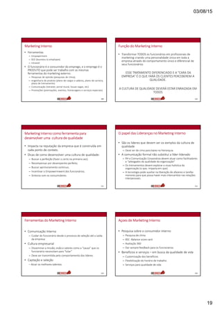 03/08/15
19
Marketing Interno
• Ferramentas
– Empowerment
– B2E (business to employee)
– Intranet
• O funcionário é o consumidor do emprego, e o emprego é o
PRODUTO que pode ser trabalho com as mesmas
ferramentas do marketing externo:
– Pesquisas de opinião (pesquisas de clima);
– engenharia de produto (plano de cargos e salários, plano de carreira,
plano de treinamento)
– Comunicação (intranet, jornal mural, house organ, etc)
– Promoções (premiações, eventos, homenagens e serviços especiais)
109
Função do Marketing Interno
• Transformar TODOS os funcionários em profissionais de
marketing criando uma personalidade única em toda a
empresa através do comportamento único e diferencial de
seus funcionários
ESSE TRATAMENTO DIFERENCIADO E A “CARA DA
EMPRESA” É O QUE FARÁ OS CLIENTES PERCEBEREM A
QUALIDADE.
A CULTURA DE QUALIDADE DEVERÁ ESTAR ENRAIZADA EM
TODOS
110
Marketing Interno como ferramenta para
desenvolver uma cultura de qualidade
• Impacta na reputação da empresa que é construída em
cada ponto de contato.
• Dicas de como desenvolver uma cultura de qualidade:
– Buscar a perfeição (Fazer o certo na primeira vez).
– Recompensar por desempenho perfeito;
– Buscar aprimoramento continuo;
– Incentivar o Empowermwent dos funcionários;
– Sintonia com os consumidores.
111
O papel das Lideranças no Marketing Interno
• São os lideres que devem ser os exmplos da cultura de
qualidade
– Deve ser de cima para baixo na hierarquia.
• A comunicação formal não substitui a líder-liderado
– RH e Comunicação Corporativa devem atuar como facilitadores
e “advogados da qualidade da organização”
– Os treinamentos devem explorar a visao holistica da
organização (o que, impacta em que)
– A tecnologia pode auxiliar na liberação de afazeres e tarefas
menores para que possa haver mais intercambio nas relações
interpessoais.
112
Ferramentas do Marketing Interno
• Comunicação Interna
– Cuidar do funcionário desde o processo de seleção até a saída
da empresa
• Cultura empresarial
– Disseminar a missão, visão e valores como a “causa” que os
funcionário necessitam para “lutar”
– Deve ser transmitida pelo comportamento dos lideres
• Captação e seleção
– Atrair os melhores talentos
113
Açoes de Marketing Interno
• Pesquisa sobre o consumidor interno
– Pesquisa de clima
– BSC -Balance score card
– Avaliação 360
– Dar sempre feedback para os funcionários
• Benefícios e serviços – em busca da qualidade de vida
– Customização dos benefícios
– Flexibilização do horário de trabalho
– Serviços para qualidade de vida
114
 