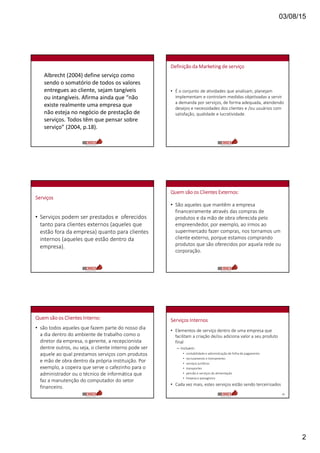 03/08/15
2
Albrecht (2004) define serviço como
sendo o somatório de todos os valores
entregues ao cliente, sejam tangíveis
ou intangíveis. Afirma ainda que “não
existe realmente uma empresa que
não esteja no negócio de prestação de
serviços. Todos têm que pensar sobre
serviço” (2004, p.18).
Definição da Marketing de serviço
• É o conjunto de atividades que analisam, planejam
implementam e controlam medidas objetivadas a servir
a demanda por serviços, de forma adequada, atendendo
desejos e necessidades dos clientes e /ou usuários com
satisfação, qualidade e lucratividade.
Serviços
• Serviços podem ser prestados e oferecidos
tanto para clientes externos (aqueles que
estão fora da empresa) quanto para clientes
internos (aqueles que estão dentro da
empresa).
Quem são os Clientes Externos:
• São aqueles que mantêm a empresa
financeiramente através das compras de
produtos e da mão de obra oferecida pelo
empreendedor, por exemplo, ao irmos ao
supermercado fazer compras, nos tornamos um
cliente externo, porque estamos comprando
produtos que são oferecidos por aquela rede ou
corporação.
Quem são os Clientes Interno:
• são todos aqueles que fazem parte do nosso dia
a dia dentro do ambiente de trabalho como o
diretor da empresa, o gerente, a recepcionista
dentre outros, ou seja, o cliente interno pode ser
aquele ao qual prestamos serviços com produtos
e mão de obra dentro da própria instituição. Por
exemplo, a copeira que serve o cafezinho para o
administrador ou o técnico de informática que
faz a manutenção do computador do setor
financeiro.
Serviços Internos
• Elementos de serviço dentro de uma empresa que
facilitam a criação de/ou adiciona valor a seu produto
final
– Incluem:
• contabilidade e administração de folha de pagamento
• recrutamento e treinamento
• serviços jurídicos
• transportes
• pensão e serviços de alimentação
• limpeza e paisagismo
• Cada vez mais, estes serviços estão sendo terceirizados
12
 