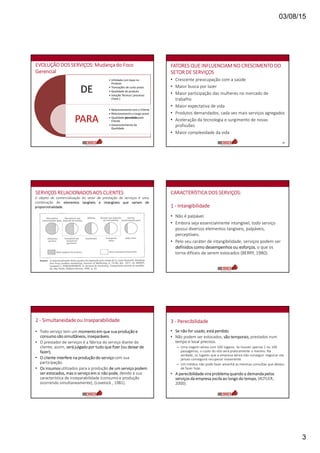 03/08/15
3
EVOLUÇÃO DOS SERVIÇOS: Mudança do Foco
Gerencial
DE
PARA
• Utilidade com base no
Produto
• Transações de curto prazo
• Qualidade do produto
• Solução Técnica ( processo
chave )
• Relacionamento com o Cliente
• Relacionamento a longo prazo
• Qualidade percebida pelo
Cliente
• Desenvolvimento da
Qualidade
FATORES QUE INFLUENCIAM NO CRESCIMENTO DO
SETOR DE SERVIÇOS
• Crescente preocupação com a saúde
• Maior busca por lazer
• Maior participação das mulheres no mercado de
trabalho
• Maior expectativa de vida
• Produtos demandados, cada vez mais serviços agregados
• Aceleração da tecnologia e surgimento de novas
profissões
• Maior complexidade da vida
14
O objeto de comercialização do setor de prestação de serviços é uma
combinação de elementos tangíveis e intangíveis que variam de
proporcionalidade.
SERVIÇOS RELACIONADOS AOS CLIENTES CARACTERÍSTICA DOS SERVIÇOS:
1 - Intangibilidade
• Não é palpável.
• Embora seja essencialmente intangível, todo serviço
possui diversos elementos tangíveis, palpáveis,
perceptíveis.
• Pelo seu caráter de intangibilidade, serviços podem ser
definidos como desempenhos ou esforços, o que os
torna difíceis de serem estocados (BERRY, 1980).
2 - Simultaneidade ou Inseparabilidade
• Todo serviço tem um momento em que sua produção e
consumo são simultâneos, inseparáveis.
• O prestador de serviços é a fábrica do serviço diante do
cliente; assim, será julgado por tudo que fizer (ou deixar de
fazer);
• O cliente interfere na produção do serviçocom sua
participação.
• Os insumosutilizados para a produção de um serviço podem
ser estocados, mas o serviço em si não pode, devido à sua
característica de inseparabilidade (consumo e produção
ocorrendo simultaneamente), (Lovelock , 1981).
3 - Perecibilidade
• Se não for usado, está perdido.
• Não podem ser estocados, são temporais, prestados num
tempo e local precisos.
– Uma viagem aérea com 100 lugares. Se houver apenas 1 ou 100
passageiros, o custo do vôo será praticamente o mesmo. Na
verdade, os lugares que a empresa aérea não conseguir negociar ela
jamais conseguirá recuperar novamente.
– Um médico não pode fazer amanhã as mesmas consultas que deixou
de fazer hoje.
• A perecibilidade vira problema quando a demanda pelos
serviços da empresa oscila ao longo do tempo, (KOTLER,
2000).
 