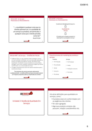 03/08/15
6
31
“... a qualidade é qualquer coisa que os
clientes afirmam ser, e a qualidade de
um serviço ou produto, em particular, é
qualquer coisa que o Cliente perceba
como tal.”
Buzzel & Gale
MIX de MKT de Serviços -
PROCESSOS OU PROCEDIMENTOS
A essência do Marketing de Serviços é a
Qualidade do
Serviço
O Produto que os Clientes compram é o
desempenho na prestação do serviço !
MIX de MKT de Serviços -
PROCESSOS OU PROCEDIMENTOS
MIX de MKT de Serviços - EVIDÊNCIAS FÍSICAS
• Evidências físicas: ou seja, ambiente onde é entregue o serviço,
um local acolhedor, confortável, com uma decoração adequada ao
serviço e ao público que adquire o serviço, são pontos muito
importantes. O ambiente no qual a empresa e os consumidores
interagem, assim como, qualquer componente tangível que facilita
a performance ou a comunicação do serviço
• A imagem corporativa e/ou local é de máxima importância para a
maioria dos serviços.
“As empresas de serviço precisam administrar
cuidadosamente a evidência física porque esta pode exercer
um impacto profundo sobre as impressões do cliente”.
Fluxo do processo de marketing de produtos e
serviços
Produtos
• Pré Produção
• Pós produção
• Venda
• Consumo
• Pós Venda
Serviços
• Pré Produção
• Venda
• Produção e consumo
• Pós Venda
Unidade 3: Gestão da Qualidade Em
Serviços
Há várias definições para qualidade em
serviços, como:
• O produto estar em conformidade com
as exigências dos clientes.
• Ter valor agregado.
• Algo que produtos similares não
possuem, relação custo/benefício etc.
 