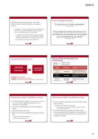 03/08/15
7
A ASQ (American Society for Quality – Sociedade
Americana para a Qualidade), apresenta o seguinte
conceito:
• “ Qualidade – Um termo subjetivo, para o qual cada pessoa,
ou setor, tem a sua própria definição. Em sua utilização
técnica, a qualidade pode ter dois significados:
1 – As características de um produto ou serviço, que dão
suporte (ou sustentação), à sua habilidade em satisfazer
requisitos especificados ou necessidades implícitas e;
2 – Um produto ou serviço livre de deficiências.”
“É aquilo que os clientes percebem”
(Grönroos, 1995)
“A qualidade percebida do serviço é um
resultado da comparação das percepções
com as expectativas do cliente“
(Parasuraman, 1988)
O que é qualidade em serviços
Equação da Satisfação do cliente
PERCEPÇÃO
EXPECTATIVA
Expectativa: É o que se espera;
Percepção: É como o cliente percebe o serviço;
Satisfação: É a relação entre o que o cliente percebeu e o que ele esperava.
SATISFAÇÃO
DO CLIENTE
NÍVEL DE
SATISFAÇÃO
Benefício Entregue
Benefício Esperado
=
Benefício Entregue
IGUAL
Benefício Esperado
Benefício Entregue
MENOR
Benefício Esperado
Benefício Entregue
MAIOR
Benefício Esperado
SATISFAÇÃO
INDIFERENÇA
INSATISFAÇÃO
O mercado não enxerga qualquer atributo que
o diferencie dos seus concorrentes. Risco da
“commoditização”. Diferencial baseado apenas
no preço
Frustração, decepção. Maior probabilidade de
perda de cliente.
Expectativas atendidas eleva a probabilidade
de estabelecer relações duradouras. Mudam
na melhor oferta
Benefício Entregue
MUITO MAIOR
Benefício Esperado
MAIS DO QUE
SATISFAÇÃO
Cria afinidade emocional com a marca. O
resultado é a lealdade e a fidelidade do
consumidor.
RESULTADOS DA EQUAÇÃO DA
SATISFAÇÃO
“Momento da verdade” - Qualidade em serviços
• A relação cliente fornecedor (pessoas, equipamentos, instalações e
comunicação) revela o tangível dos serviços e cria a
“impressão” de qualidade
• É a menor unidade indivisível de valor entregue ao
cliente
• São oportunidades perecíveis
• Deve ser a maior preocupação da empresa de serviços
pois:
– gera a percepção de qualidade e
– influencia no resultado final
41
“Momento da verdade” - Qualidade em serviços
• Precisa-se descobrir quais são os momentos de verdade
para os clientes
– Para otimizar e agregar valor para todos
• Não esqueça que a comunicação instalações equipamentos também
são “momentos de verdade”
• O somatório de todos os pontos de contatos sejam
pessoas, equipamentos instalações ou comunicação são
os “momentos de verdade” que criam e transformam a
imagem dos serviços.
42
 