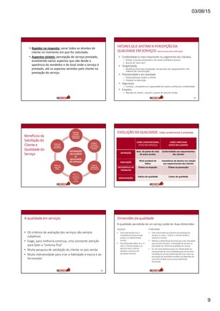 03/08/15
9
• Rapidez na resposta: sanar todas as dúvidas do
cliente no momento em que for solicitado.
• Aspectos visíveis: percepção do serviço prestado,
envolvendo vários aspectos que vão desde a
aparência do vendedor e do local onde o serviço é
prestado, até os aspectos sentidos pelo cliente na
prestação do serviço.
FATORES QUE AFETAM A PERCEPÇÃO DA
QUALIDADE EM SERVIÇOS Berry e Parasuraman(1992 apud)
• Credibilidade (o mais importante no julgamento dos clientes)
– Prestar o serviço prometido e de modo confiável e preciso
– Buscar do “erro zero”
• Tangibilidade
– Aparência física das instalações, do pessoal, dos equipamentos e do
material de comunicação
• Prestatividade e pro atividade
– Disposição para ajudar o cliente
– Presteza na execução
• Segurança
– Cortesia , competência e capacidade de inspirar confiança e credibilidade
• Empatia
– Atenção ao cliente , assumir o ponto de vista do cliente
50
Benefícios da
Satisfação do
Cliente e
Qualidade do
Serviço
SATISFAÇÃO
DO CLIENTE
(E
QUALIDADE
DO SERVIÇO)
Estimula
clientela
constante e
fidelidade
Amplia /
Promove
boca-a-boca
positivo
Isola os
clientes da
concorrência
Reduz os
custos de
atração de
novos
clientes
Reduz os
custos de
falhas
Pode criar
vantagem
sustentável
EVOLUÇÃO DA QUALIDADE: visão convencional X ampliada
VISÃO CONVENCIONAL
(FOCO NO SERVIÇO)
VISÃO AMPLIADA
(FOCO NO CLIENTE)
DEFINIÇÃO
Bom do ponto de vista
de quem produz
Conformidade aos requerimentos
dos clientes
AVALIAÇÃO
Nível aceitável de
falhas
Inexistência de desvios em relação
aos requerimentos dos clientes
SISTEMÁTICA DE
TRABALHO
Ênfase na inspeção Ênfase na prevenção
MENSURAÇÃO
Índices de qualidade Custos de qualidade
A qualidade em serviços
• Os critérios de avaliação dos serviços são sempre
subjetivos
• Exige, para melhoria contínua, uma constante atenção
para fazer a “sintonia fina”
• Muita pesquisa de satisfação do cliente no pós venda
• Muita interatividade para criar a fidelidade à marca e ao
fornecedor
53
Dimensões da qualidade
A qualidade percebida de um serviço pode ter duas dimensões:
TÉCNICA FUNCIONAL
• Está relacionada com o
resultado do processo que
produz um determinado
serviço.
• Esta dimensão refere-se a “o
que” o cliente recebe e ao
que fica com o cliente
quando o processo de
produção termina.
• Está relacionada ao processo de produção do
serviço, ou seja, a “como” o cliente recebe e
vivencia o serviço.
• Reforça a importância do processo e das interações
que ocorrem durante a prestação do serviço na
percepção do cliente da qualidade do serviço.
• Ex. Em uma empresa aérea um cliente pode ser
transportado de uma localidade para outra como
resultado do serviço (dimensão técnica), mas sua
percepção de qualidade também vai depender de
como ele recebeu esse serviço (dimensão
funcional).
FONTE: GRÖNROOS,1995
 