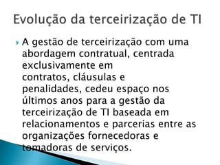A gestão de terceirização com uma abordagem contratual, centrada exclusivamente em contratos, cláusulas e penalidades, cedeu espaço nos últimos anos para a gestão da terceirização de TI baseada em relacionamentos e parcerias entre as organizações fornecedoras e tomadoras de serviços.Evolução da terceirização de TI