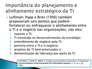Luftman; Papp e Brier (1996) também propuseram seis pontos que podem fortalecer ou enfraquecer o alinhamento entre a TI e o negócio nas organizações, são eles:suporte a TI; TI envolvida no desenvolvimento da estratégia; entendimento do negócio pela TI; parceria entre a TI e o negócio; projetos de TI bem priorizados e;demonstração de liderança por parte da TI.Importância do planejamento e alinhamento estratégico da TILUFTMAN, J.; PAPP, R.; BRIER, T. Enablers and inhibitors of business-IT alignment.Communications of the Association for Information Systems. v. 11, n. 1, p.,1996.