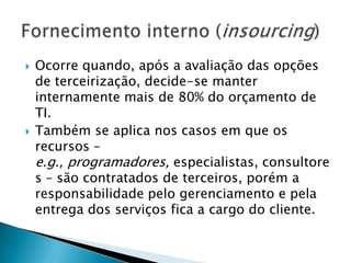 Ocorre quando, após a avaliação das opções de terceirização, decide-se manter internamente mais de 80% do orçamento de TI.Também se aplica nos casos em que os recursos – e.g., programadores, especialistas, consultores – são contratados de terceiros, porém a responsabilidade pelo gerenciamento e pela entrega dos serviços fica a cargo do cliente.Fornecimento interno (insourcing)
