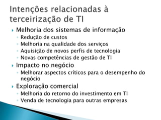 Melhoria dos sistemas de informaçãoRedução de custosMelhoria na qualidade dos serviçosAquisição de novos perfis de tecnologiaNovas competências de gestão de TIImpacto no negócioMelhorar aspectos críticos para o desempenho do negócioExploração comercialMelhoria do retorno do investimento em TIVenda de tecnologia para outras empresasIntenções relacionadas à terceirização de TI