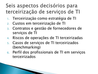 Terceirização como estratégia de TICustos em terceirização de TIContratos e gestão de fornecedores de serviços de TIRiscos de operações de TI terceirizadasCasos de serviços de TI terceirizados (benchmarking)Perfil dos profissionais de TI em serviços terceirizadosSeis aspectos decisórios para terceirização de serviços de TI