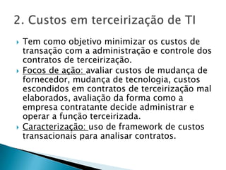 Tem como objetivo minimizar os custos de transação com a administração e controle dos contratos de terceirização.Focos de ação: avaliar custos de mudança de fornecedor, mudança de tecnologia, custos escondidos em contratos de terceirização mal elaborados, avaliação da forma como a empresa contratante decide administrar e operar a função terceirizada.Caracterização: uso de framework de custos transacionais para analisar contratos.2. Custos em terceirização de TI