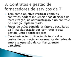 Tem como objetivo verificar como os contratos podem influenciar nas decisões de terceirização, na administração e no controle do serviço implementado.Focos de ação: considerar fatores peculiares da TI na elaboração dos contratos e sua gestão junto a fornecedoresCaracterização: utilização da teoria dos custos de transação e governança de redes de empresa (questão da confiança entre parceiros)3. Contratos e gestão de fornecedores de serviços de TI