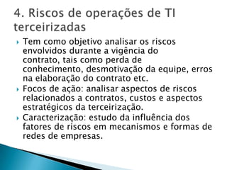 Tem como objetivo analisar os riscos envolvidos durante a vigência do contrato, tais como perda de conhecimento, desmotivação da equipe, erros na elaboração do contrato etc.Focos de ação: analisar aspectos de riscos  relacionados a contratos, custos e aspectos estratégicos da terceirização.Caracterização: estudo da influência dos fatores de riscos em mecanismos e formas de redes de empresas.4. Riscos de operações de TI terceirizadas