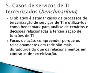 O objetivo é estudar casos de processos de terceirização de serviços de TI e utilizá-los como benchmark para análise de cenários e decisões relacionadas à terceirização de funções de TIFocos de ação: compreender porque os relacionamentos em rede são mais duradouros do que os relacionamentos em contratos de terceirização.5. Casos de serviços de TI terceirizados (benchmarking)