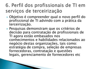 Objetivo é compreender qual o novo perfil do profissional de TI advindo com a prática da terceirização.Pesquisas demonstram que os critérios de decisão para contratação de profissionais de TI agora estão embasados nos conhecimentos e habilidades relacionados ao negócio destas organizações, tais como: estratégia de compra, seleção de empresas fornecedoras, contratação e questões legais, gerenciamento de fornecedores etc6. Perfil dos profissionais de TI em serviços de terceirização