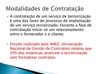 A contratação de um serviço de terceirização é uma das fases do processo de implantação de um serviço terceirizado. Durante a fase de contratação inicia-se um relacionamento entre o fornecedor e o cliente.Estudo realizado pela ANGC (Associação Nacional de Gestão de Contratos) relatou que 50% das empresas praticam a terceirização sem formalizar contratos.Modalidades de Contratação