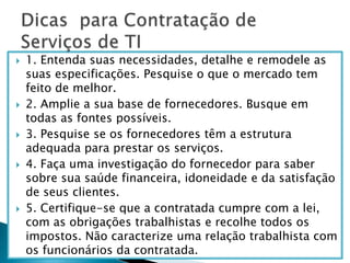 1. Entenda suas necessidades, detalhe e remodele as suas especificações. Pesquise o que o mercado tem feito de melhor. 2. Amplie a sua base de fornecedores. Busque em todas as fontes possíveis. 3. Pesquise se os fornecedores têm a estrutura adequada para prestar os serviços. 4. Faça uma investigação do fornecedor para saber sobre sua saúde financeira, idoneidade e da satisfação de seus clientes.5. Certifique-se que a contratada cumpre com a lei, com as obrigações trabalhistas e recolhe todos os impostos. Não caracterize uma relação trabalhista com os funcionários da contratada.Dicas  para Contratação de Serviços de TI