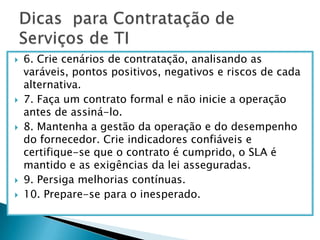 6. Crie cenários de contratação, analisando as varáveis, pontos positivos, negativos e riscos de cada alternativa.7. Faça um contrato formal e não inicie a operação antes de assiná-lo. 8. Mantenha a gestão da operação e do desempenho do fornecedor. Crie indicadores confiáveis e certifique-se que o contrato é cumprido, o SLA é mantido e as exigências da lei asseguradas.9. Persiga melhorias contínuas.10. Prepare-se para o inesperado.Dicas  para Contratação de Serviços de TI