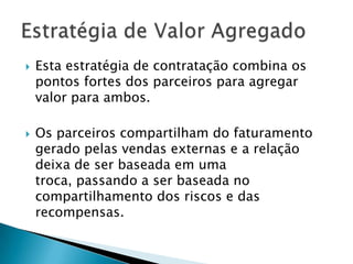 Esta estratégia de contratação combina os pontos fortes dos parceiros para agregar valor para ambos. Os parceiros compartilham do faturamento gerado pelas vendas externas e a relação deixa de ser baseada em uma troca, passando a ser baseada no compartilhamento dos riscos e das recompensas.Estratégia de Valor Agregado