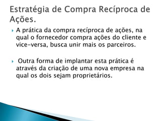 A prática da compra recíproca de ações, na qual o fornecedor compra ações do cliente e vice-versa, busca unir mais os parceiros. Outra forma de implantar esta prática é através da criação de uma nova empresa na qual os dois sejam proprietários.Estratégia de Compra Recíproca de Ações.