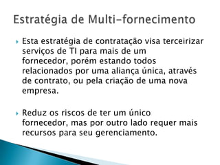 Esta estratégia de contratação visa terceirizar serviços de TI para mais de um fornecedor, porém estando todos relacionados por uma aliança única, através de contrato, ou pela criação de uma nova empresa. Reduz os riscos de ter um único fornecedor, mas por outro lado requer mais recursos para seu gerenciamento.Estratégia de Multi-fornecimento