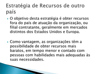 O objetivo desta estratégia é obter recursos fora do país de atuação da organização, ou filial contratante, geralmente em mercados distintos dos Estados Unidos e Europa. Como vantagem, as organizações têm a possibilidade de obter recursos mais baratos, em tempo menor e contado com pessoas com habilidades mais adequadas às suas necessidades.Estratégia de Recursos de outro país