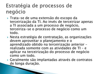 Trata-se de uma extensão do escopo da terceirização da TI. Ao invés de terceirizar apenas a TI associada a um processo de negócio, terceiriza-se o processo de negócio como um todo. Nesta estratégia de contratação, as organizações devem aproveitar o planejamento e o aprendizado obtido na terceirização anterior – realizada somente com as atividades de TI – e aplicar na terceirização do processo de negócio como um todo. Geralmente são implantadas através de contratos de longa duração.Estratégia de processos de negócio