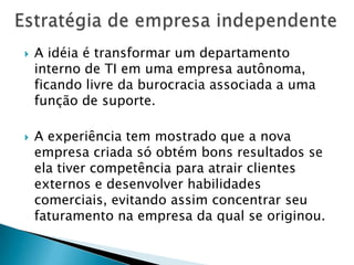 Estratégia de empresa independenteA idéia é transformar um departamento interno de TI em uma empresa autônoma, ficando livre da burocracia associada a uma função de suporte. A experiência tem mostrado que a nova empresa criada só obtém bons resultados se ela tiver competência para atrair clientes externos e desenvolver habilidades comerciais, evitando assim concentrar seu faturamento na empresa da qual se originou.