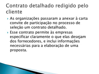 As organizações passaram a anexar à carta convite de participação no processo de seleção um contrato detalhado. Esse contrato permite às empresas especificar claramente o que elas desejam dos fornecedores, e inclui informações necessárias para a elaboração de uma proposta.Contrato detalhado redigido pelo cliente