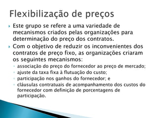 Este grupo se refere a uma variedade de mecanismos criados pelas organizações para determinação do preço dos contratos. Com o objetivo de reduzir os inconvenientes dos contratos de preço fixo, as organizações criaram os seguintes mecanismos: associação do preço do fornecedor ao preço de mercado; ajuste da taxa fixa à flutuação do custo; participação nos ganhos do fornecedor; ecláusulas contratuais de acompanhamento dos custos do fornecedor com definição de porcentagens de participação.Flexibilização de preços