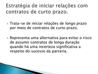 Trata-se de iniciar relações de longo prazo por meio de contratos de curto prazo. Representa uma alternativa para evitar o risco de assumir contratos de longa duração quando há uma incerteza significativa a respeito do sucesso da parceria.Estratégia de iniciar relações com contratos de curto prazo.