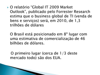O relatório “Global IT 2009 Market Outlook”, publicado pelo ForresterResearch estima que o business global de TI (venda de bens e serviços) será, em 2010, de 1,3 trilhões de dólaresO Brasil está posicionado em 8º lugar com uma estimativa de comercialização de 46 bilhões de dólares.    O primeiro lugar (cerca de 1/3 deste mercado todo) são dos EUA.