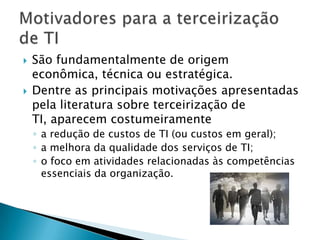 São fundamentalmente de origem econômica, técnica ou estratégica. Dentre as principais motivações apresentadas pela literatura sobre terceirização de TI, aparecem costumeiramente a redução de custos de TI (ou custos em geral); a melhora da qualidade dos serviços de TI;o foco em atividades relacionadas às competências essenciais da organização.Motivadores para a terceirização de TI